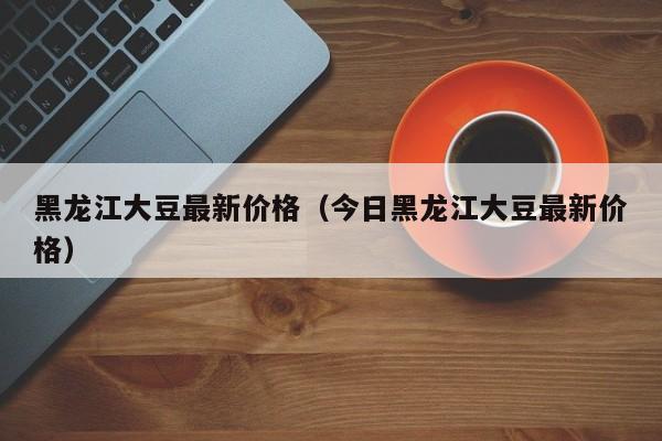 黑龙江大豆最新价格（今日黑龙江大豆最新价格）
