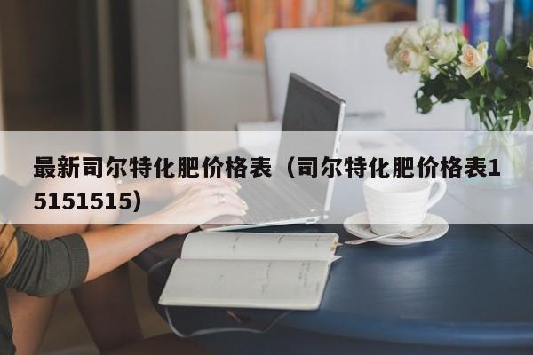 最新司尔特化肥价格表（司尔特化肥价格表15151515）