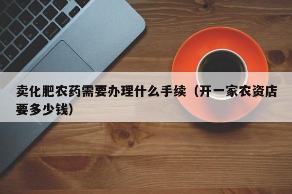 卖化肥农药需要办理什么手续（开一家农资店要多少钱）