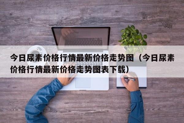 今日尿素价格行情最新价格走势图（今日尿素价格行情最新价格走势图表下载）