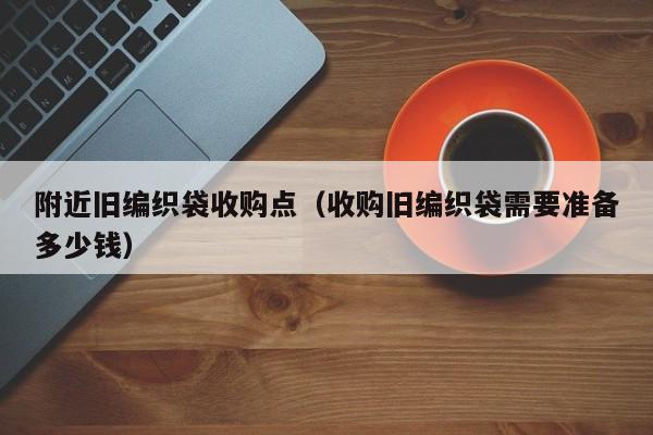 附近旧编织袋收购点（收购旧编织袋需要准备多少钱）