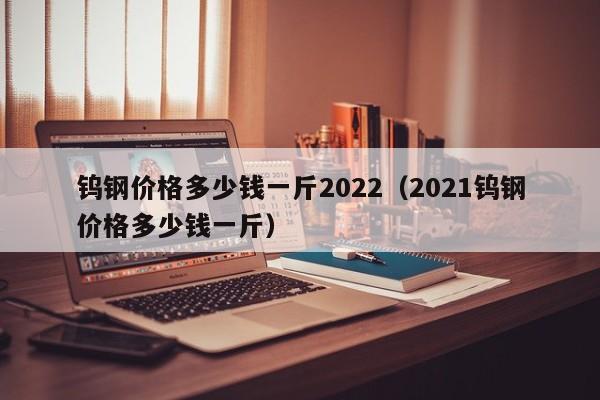 钨钢价格多少钱一斤2022（2021钨钢价格多少钱一斤）