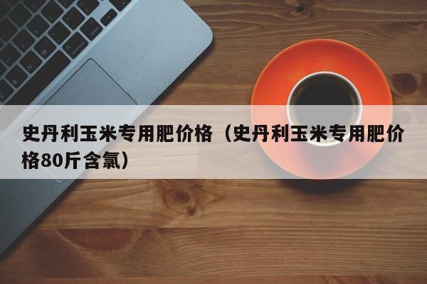 史丹利玉米专用肥价格（史丹利玉米专用肥价格80斤含氯）