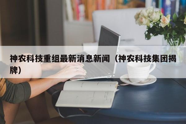 神农科技重组最新消息新闻（神农科技集团揭牌）