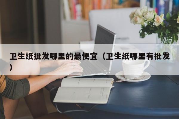 卫生纸批发哪里的最便宜（卫生纸哪里有批发）