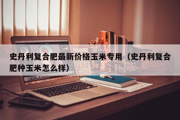 史丹利复合肥最新价格玉米专用（史丹利复合肥种玉米怎么样）