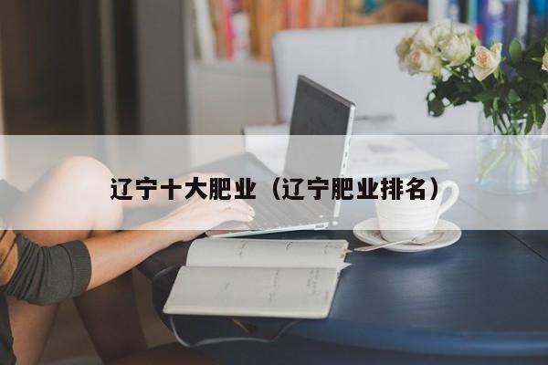 辽宁十大肥业（辽宁肥业排名）