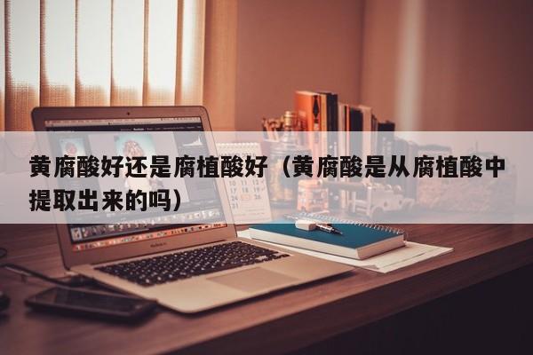 黄腐酸好还是腐植酸好（黄腐酸是从腐植酸中提取出来的吗）