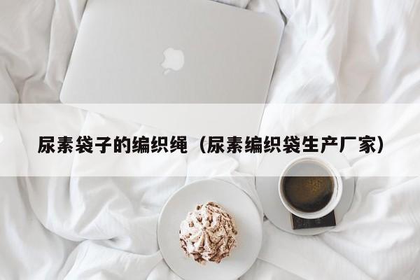 尿素袋子的编织绳（尿素编织袋生产厂家）