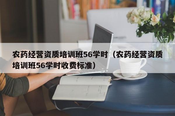 农药经营资质培训班56学时（农药经营资质培训班56学时收费标准）