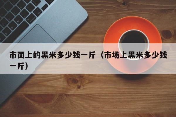 市面上的黑米多少钱一斤（市场上黑米多少钱一斤）