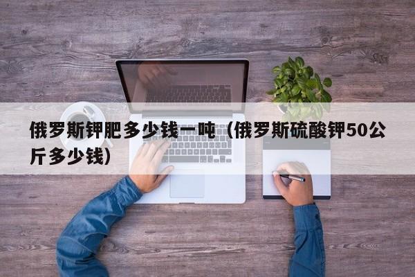 俄罗斯钾肥多少钱一吨（俄罗斯硫酸钾50公斤多少钱）