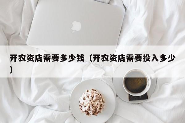 开农资店需要多少钱（开农资店需要投入多少）