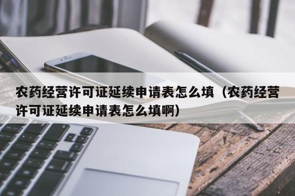 农药经营许可证延续申请表怎么填（农药经营许可证延续申请表怎么填啊）