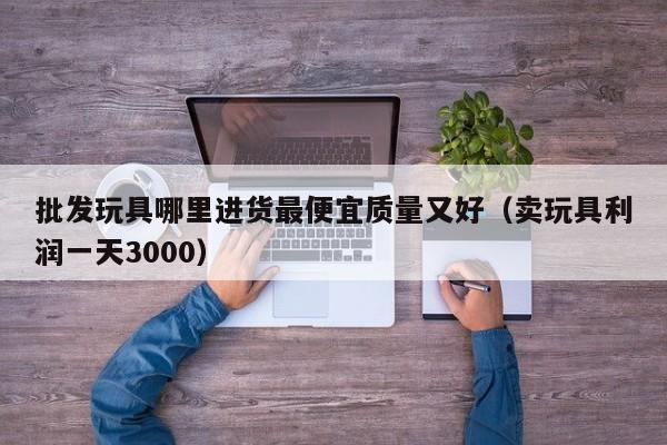 批发玩具哪里进货最便宜质量又好（卖玩具利润一天3000）