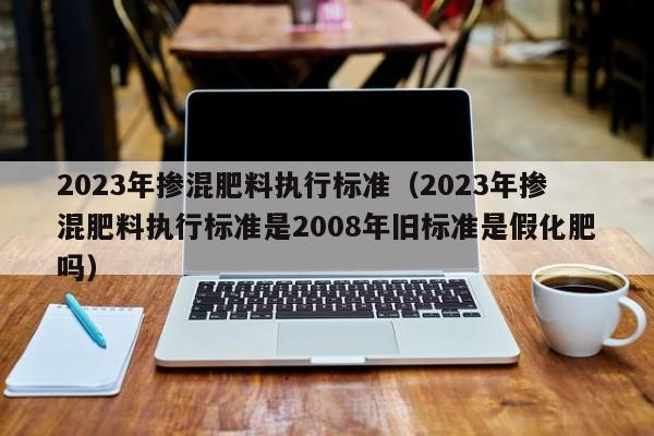 2023年掺混肥料执行标准（2023年掺混肥料执行标准是2008年旧标准是假化肥吗）