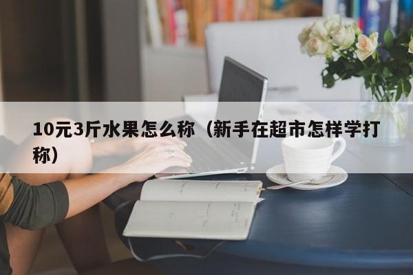 10元3斤水果怎么称（新手在超市怎样学打称）
