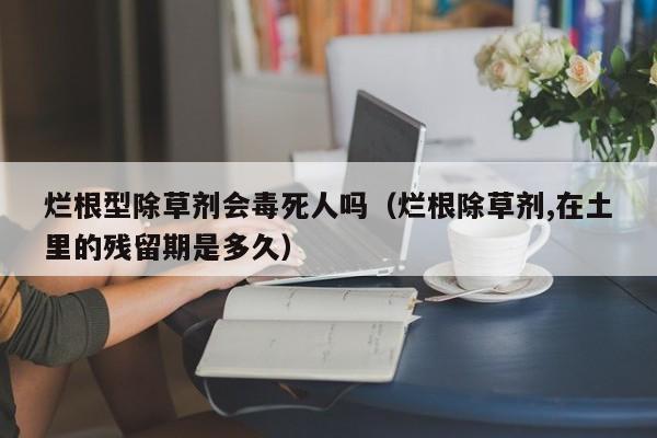 烂根型除草剂会毒死人吗（烂根除草剂,在土里的残留期是多久）
