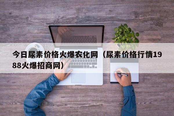 今日尿素价格火爆农化网（尿素价格行情1988火爆招商网）