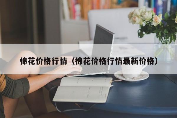 棉花价格行情（棉花价格行情最新价格）