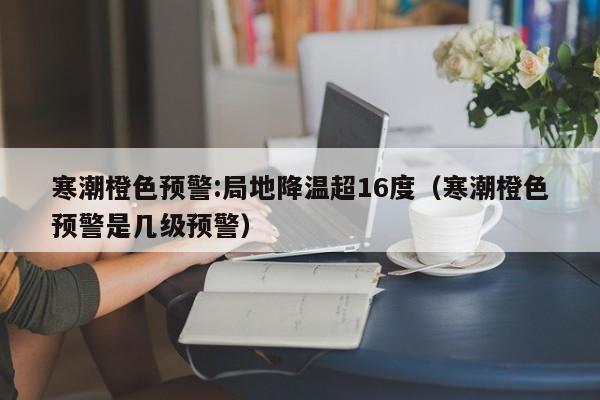 寒潮橙色预警:局地降温超16度（寒潮橙色预警是几级预警）