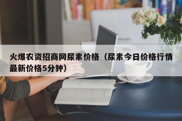 火爆农资招商网尿素价格（尿素今日价格行情最新价格5分钟）