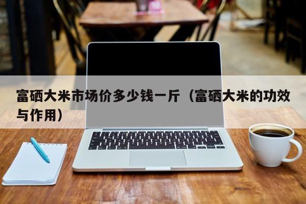 富硒大米市场价多少钱一斤（富硒大米的功效与作用）