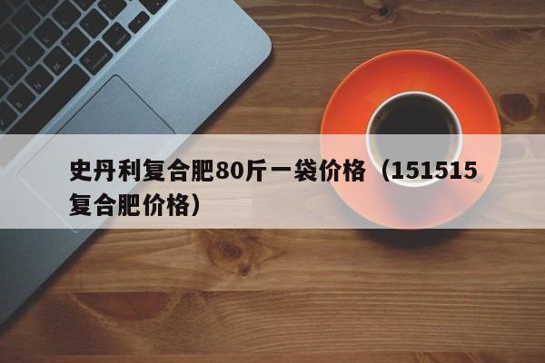 史丹利复合肥80斤一袋价格（151515复合肥价格）