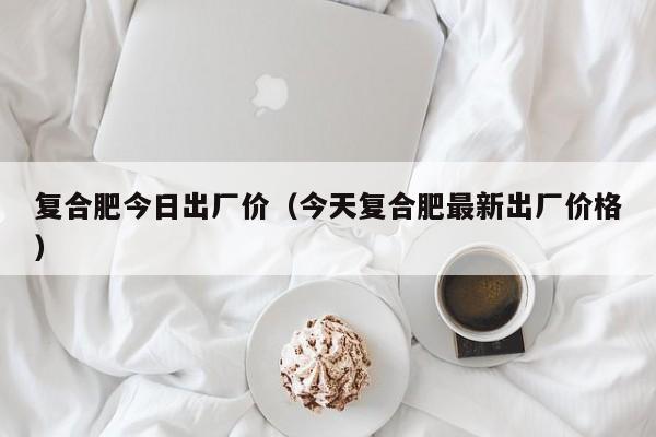 复合肥今日出厂价（今天复合肥最新出厂价格）