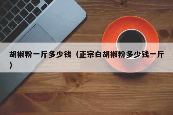 胡椒粉一斤多少钱（正宗白胡椒粉多少钱一斤）