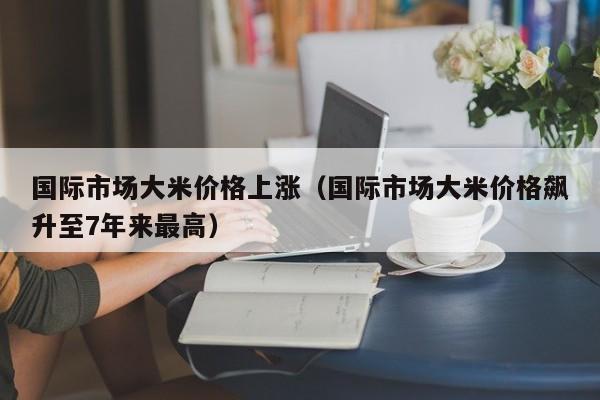 国际市场大米价格上涨（国际市场大米价格飙升至7年来最高）