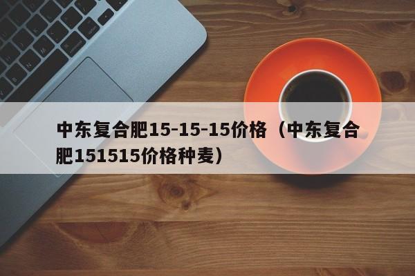 中东复合肥15-15-15价格（中东复合肥151515价格种麦）