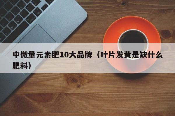 中微量元素肥10大品牌（叶片发黄是缺什么肥料）