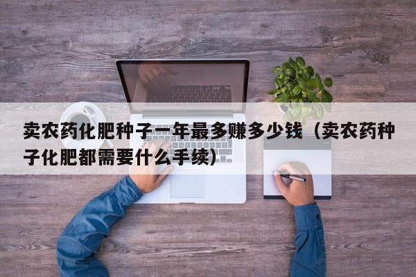 卖农药化肥种子一年最多赚多少钱（卖农药种子化肥都需要什么手续）