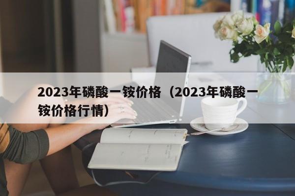2023年磷酸一铵价格（2023年磷酸一铵价格行情）