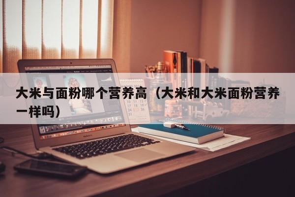 大米与面粉哪个营养高（大米和大米面粉营养一样吗）
