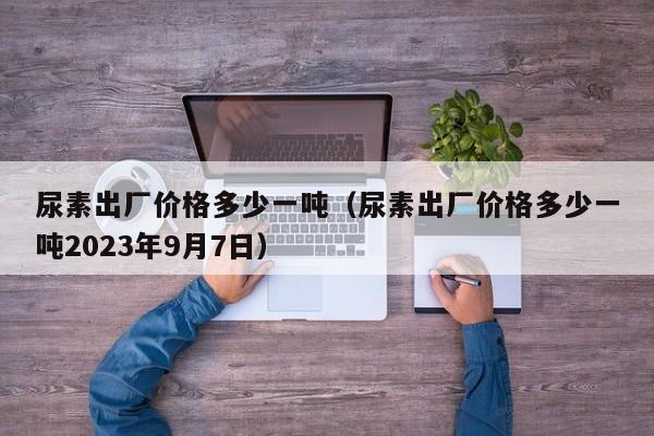 尿素出厂价格多少一吨（尿素出厂价格多少一吨2023年9月7日）