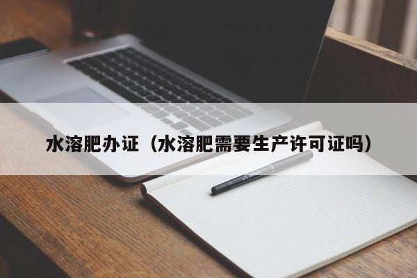 水溶肥办证（水溶肥需要生产许可证吗）