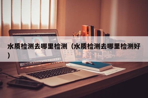 水质检测去哪里检测（水质检测去哪里检测好）