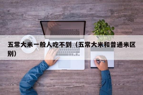 五常大米一般人吃不到（五常大米和普通米区别）
