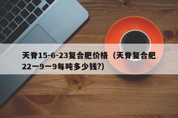 天脊15-6-23复合肥价格（天脊复合肥22一9一9每吨多少钱?）