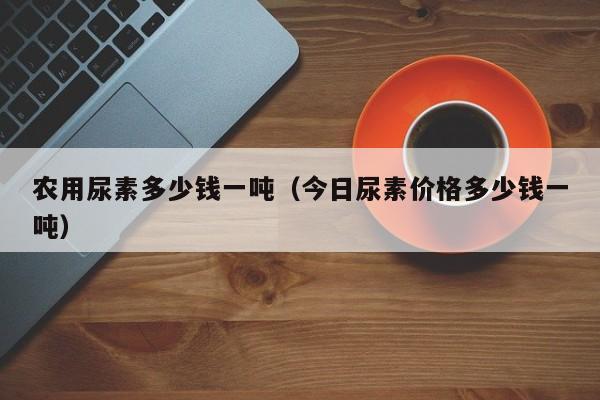 农用尿素多少钱一吨（今日尿素价格多少钱一吨）