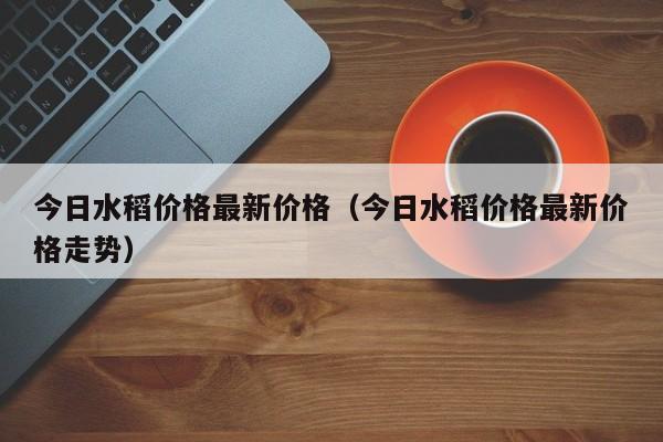 今日水稻价格最新价格（今日水稻价格最新价格走势）