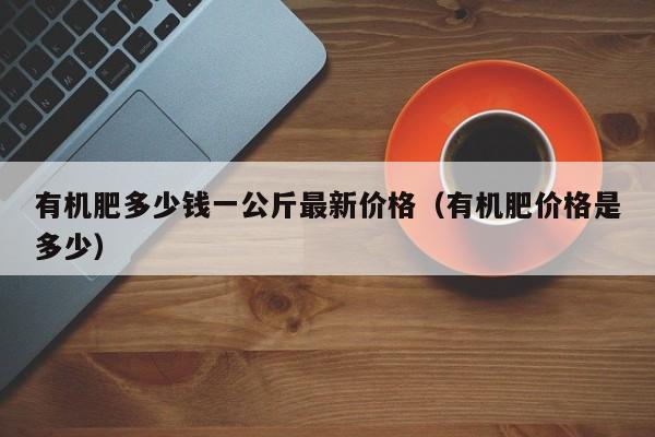 有机肥多少钱一公斤最新价格（有机肥价格是多少）