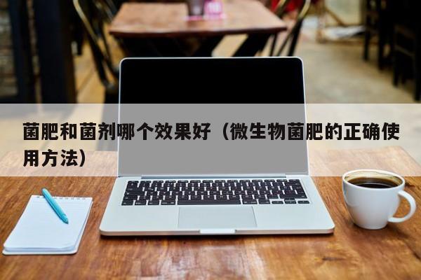 菌肥和菌剂哪个效果好（微生物菌肥的正确使用方法）