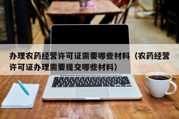 办理农药经营许可证需要哪些材料（农药经营许可证办理需要提交哪些材料）