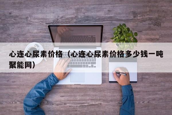 心连心尿素价格（心连心尿素价格多少钱一吨聚能网）