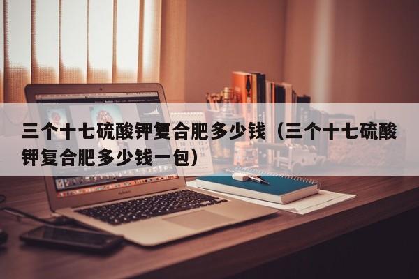三个十七硫酸钾复合肥多少钱（三个十七硫酸钾复合肥多少钱一包）