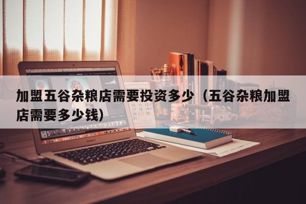 加盟五谷杂粮店需要投资多少（五谷杂粮加盟店需要多少钱）