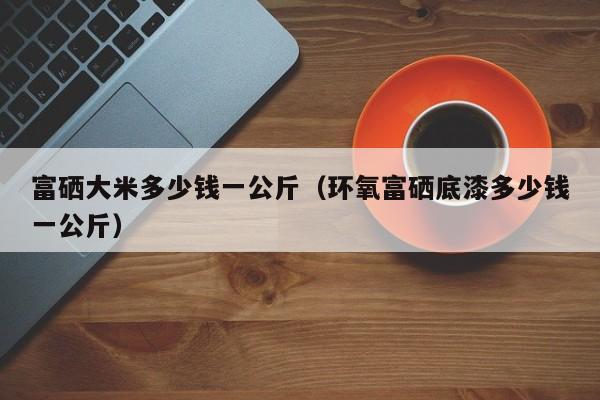 富硒大米多少钱一公斤（环氧富硒底漆多少钱一公斤）